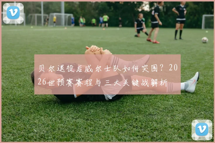 贝尔退役后威尔士队如何突围？2026世预赛赛程与三大关键战解析