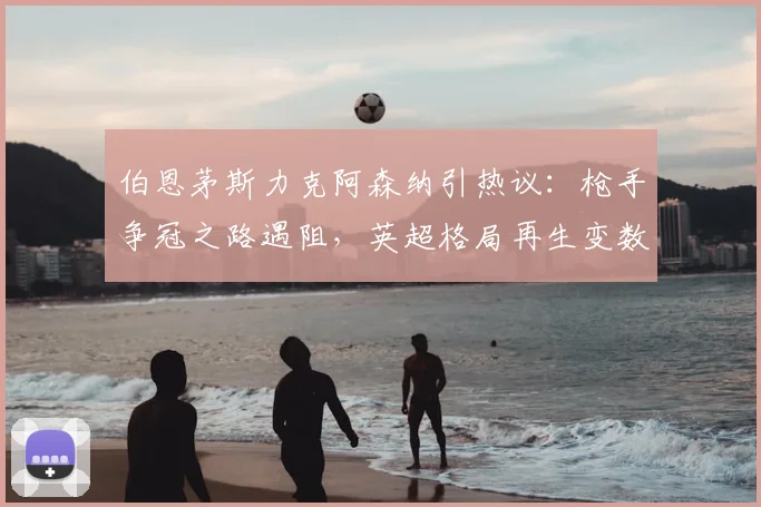 伯恩茅斯力克阿森纳引热议：枪手争冠之路遇阻，英超格局再生变数？
