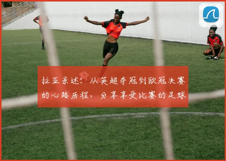 拉亚亲述：从英超夺冠到欧冠决赛的心路历程，分享享受比赛的足球哲学