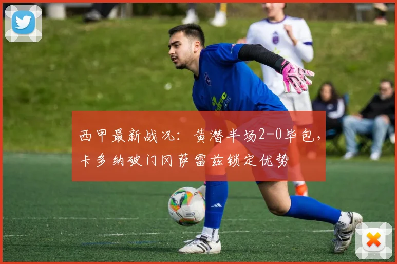 西甲最新战况：黄潜半场2-0毕包，卡多纳破门冈萨雷兹锁定优势