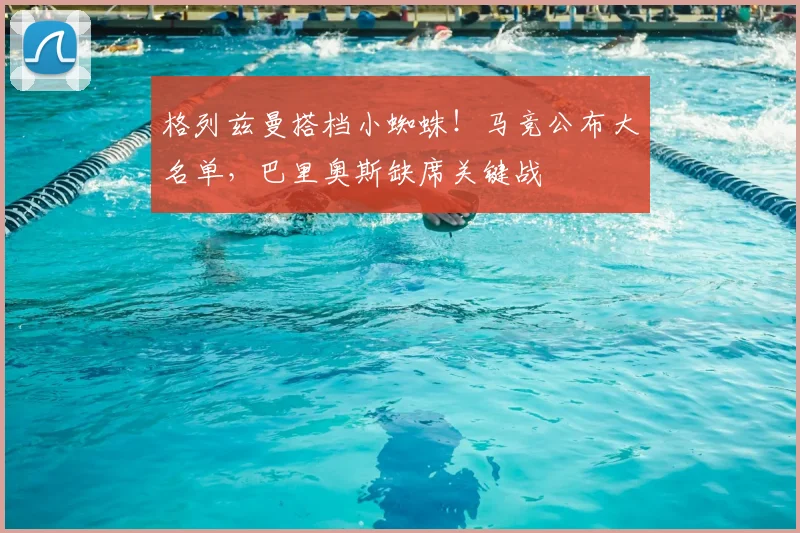 格列兹曼搭档小蜘蛛！马竞公布大名单，巴里奥斯缺席关键战