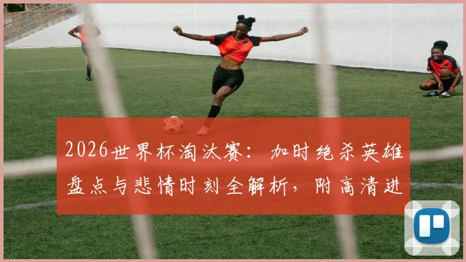 2026世界杯淘汰赛：加时绝杀英雄盘点与悲情时刻全解析，附高清进球集锦