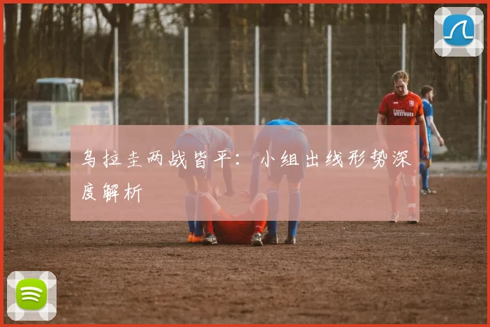 乌拉圭两战皆平：小组出线形势深度解析