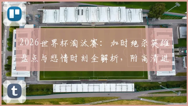 2026世界杯淘汰赛：加时绝杀英雄盘点与悲情时刻全解析，附高清进球集锦