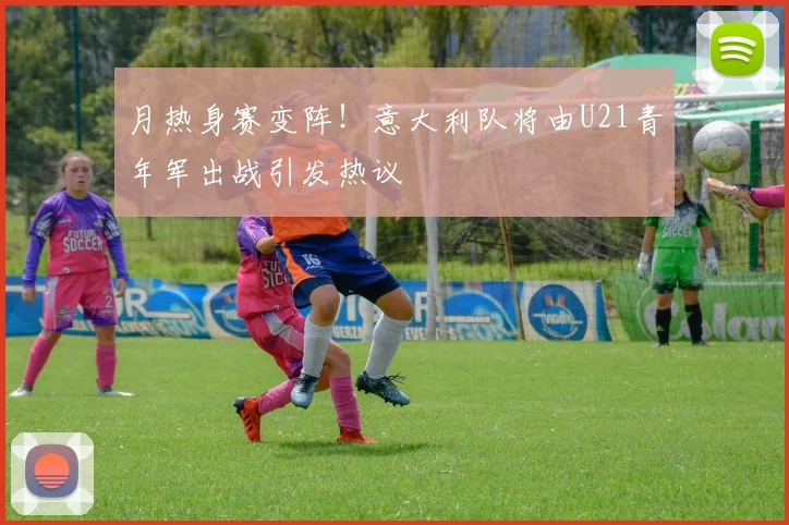 月热身赛变阵！意大利队将由U21青年军出战引发热议