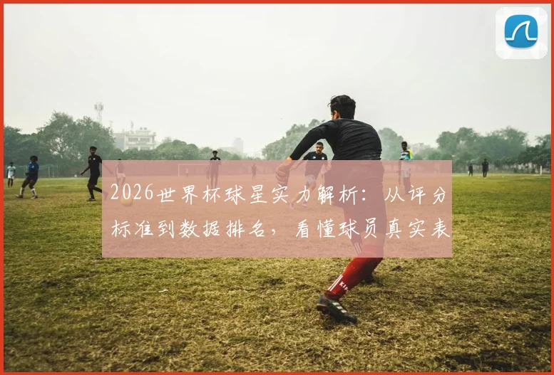 2026世界杯球星实力解析：从评分标准到数据排名，看懂球员真实表现