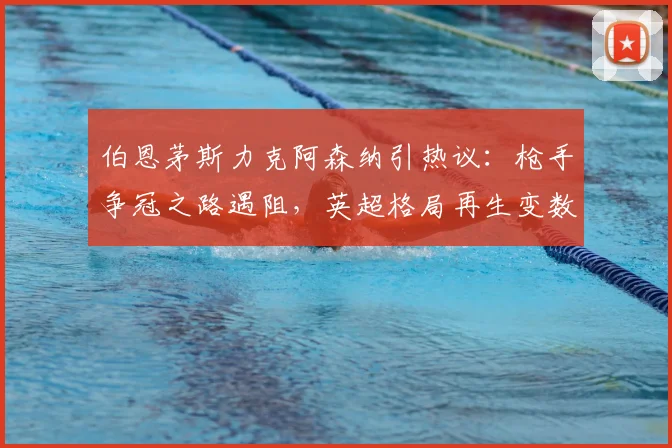 伯恩茅斯力克阿森纳引热议：枪手争冠之路遇阻，英超格局再生变数？